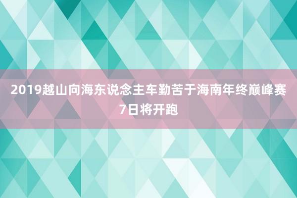2019越山向海东说念主车勤苦于海南年终巅峰赛7日将开跑