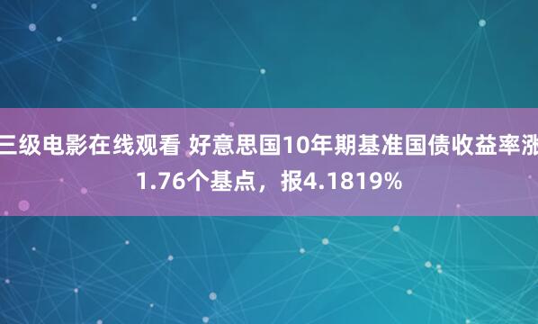 三级电影在线观看 好意思国10年期基准国债收益率涨1.76个基点,报4.1819%