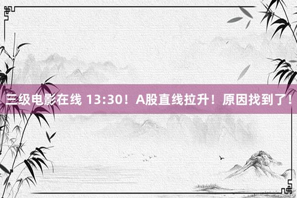 三级电影在线 13:30!A股直线拉升!原因找到了!