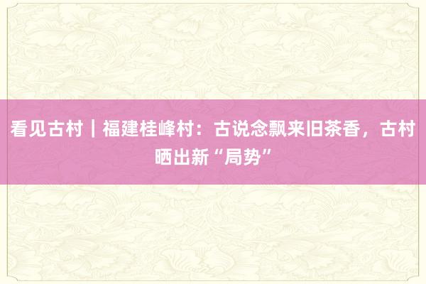 看见古村|福建桂峰村:古说念飘来旧茶香,古村晒出新“局势”
